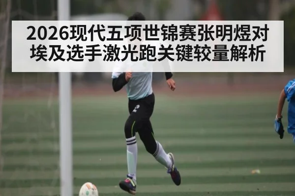 2026现代五项世锦赛张明煜对埃及选手激光跑关键较量解析
