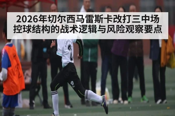 2026年切尔西马雷斯卡改打三中场控球结构的战术逻辑与风险观察要点