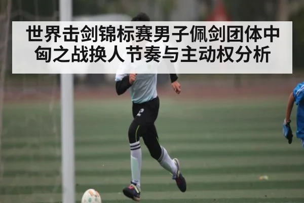 世界击剑锦标赛男子佩剑团体中匈之战换人节奏与主动权分析